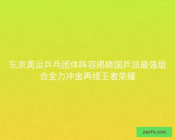 东京奥运乒乓团体阵容揭晓国乒派最强组合全力冲金再续王者荣耀