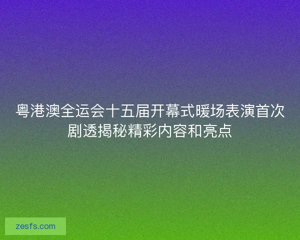 粤港澳全运会十五届开幕式暖场表演首次剧透揭秘精彩内容和亮点