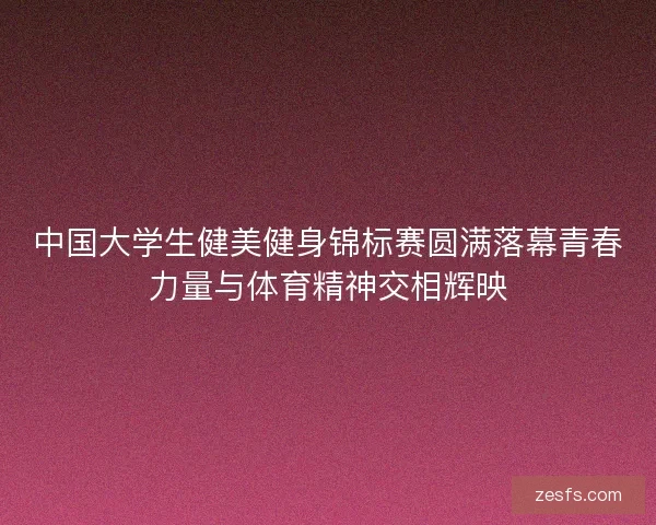 中国大学生健美健身锦标赛圆满落幕青春力量与体育精神交相辉映